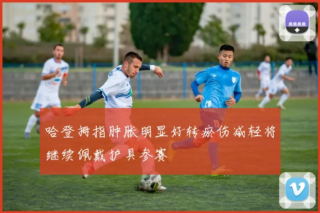 哈登拇指肿胀明显好转瘀伤减轻将继续佩戴护具参赛