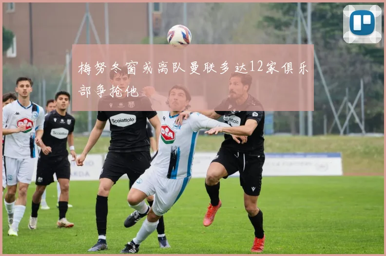 梅努冬窗或离队曼联多达12家俱乐部争抢他