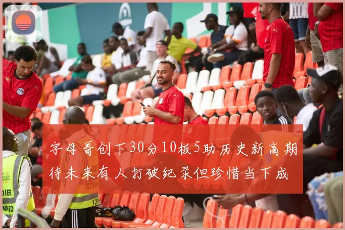 字母哥创下30分10板5助历史新高期待未来有人打破纪录但珍惜当下成就