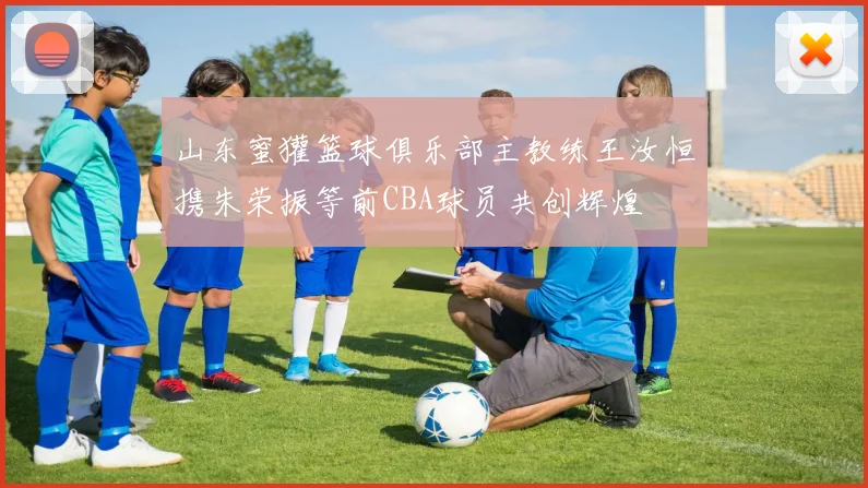山东蜜獾篮球俱乐部主教练王汝恒携朱荣振等前CBA球员共创辉煌