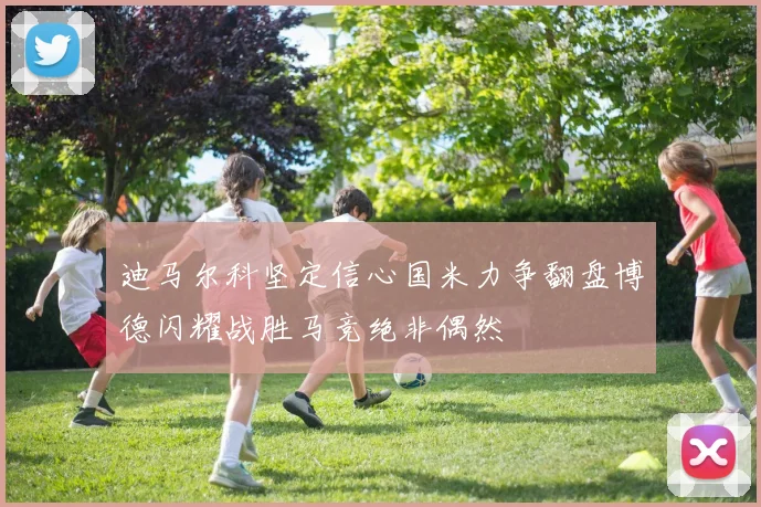 迪马尔科坚定信心国米力争翻盘博德闪耀战胜马竞绝非偶然