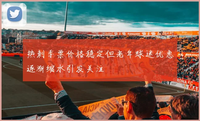 热刺季票价格稳定但老年球迷优惠逐渐缩水引发关注