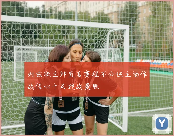 利兹联主帅直言赛程不公但主场作战信心十足迎战曼联