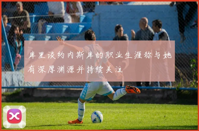 库里谈约内斯库的职业生涯称与她有深厚渊源并持续关注