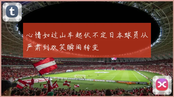 心情如过山车起伏不定日本球员从严肃到欢笑瞬间转变