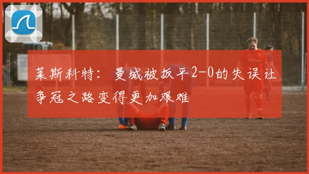 莱斯科特：曼城被扳平2-0的失误让争冠之路变得更加艰难