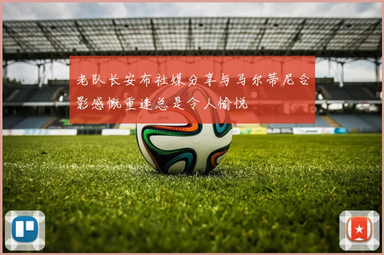 老队长安布社媒分享与马尔蒂尼合影感慨重逢总是令人愉悦