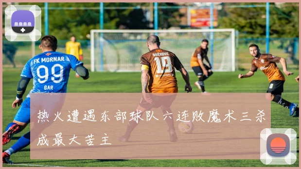 热火遭遇东部球队六连败魔术三杀成最大苦主