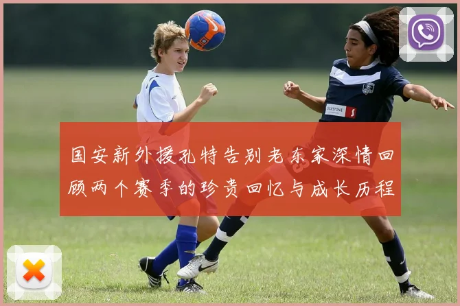 国安新外援孔特告别老东家深情回顾两个赛季的珍贵回忆与成长历程