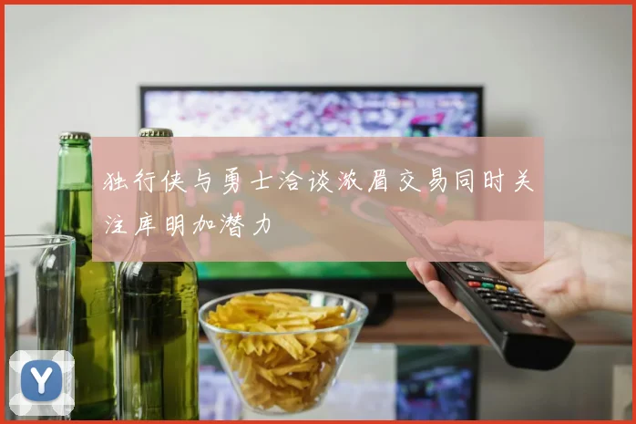 独行侠与勇士洽谈浓眉交易同时关注库明加潜力