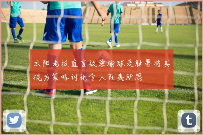 太阳老板直言故意输球是耻辱将其视为策略讨论令人匪夷所思