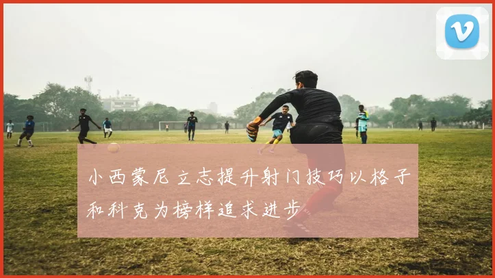 小西蒙尼立志提升射门技巧以格子和科克为榜样追求进步