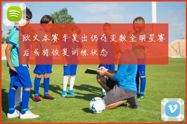 欧文本赛季复出仍存变数全明星赛后或将恢复训练状态