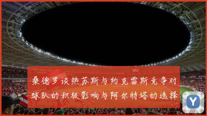 桑德罗谈热苏斯与约克雷斯竞争对球队的积极影响与阿尔特塔的选择难题
