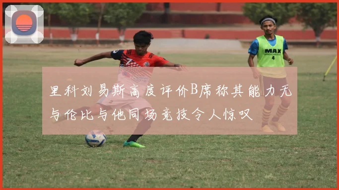 里科刘易斯高度评价B席称其能力无与伦比与他同场竞技令人惊叹