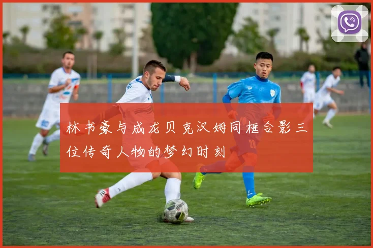 林书豪与成龙贝克汉姆同框合影三位传奇人物的梦幻时刻