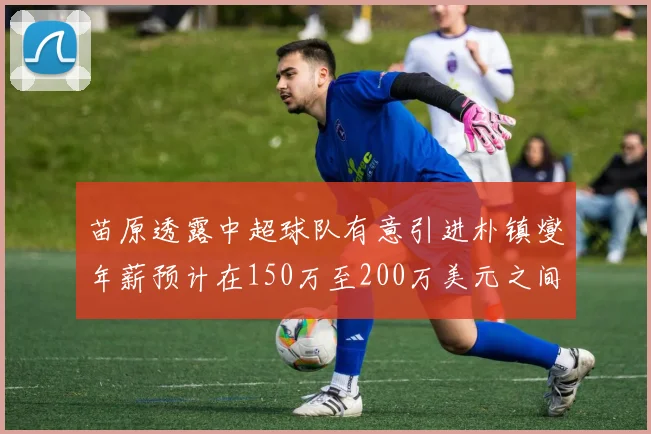 苗原透露中超球队有意引进朴镇燮年薪预计在150万至200万美元之间