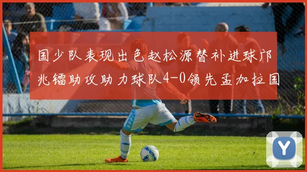国少队表现出色赵松源替补进球邝兆镭助攻助力球队4-0领先孟加拉国