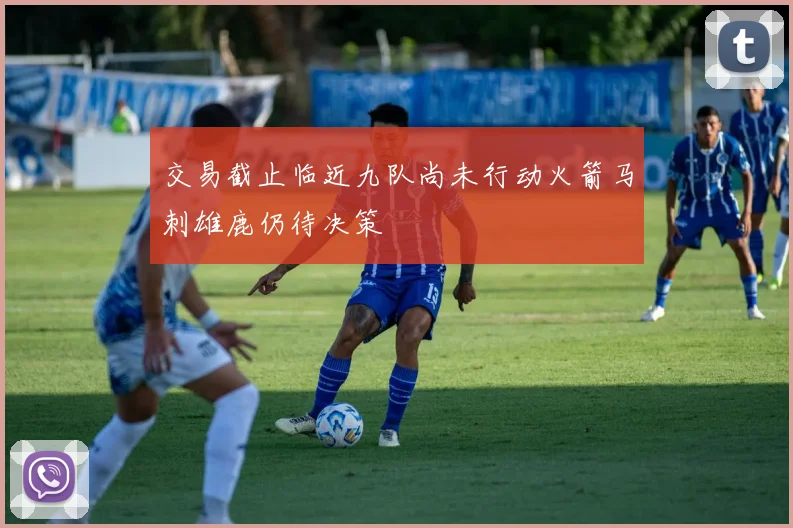 交易截止临近九队尚未行动火箭马刺雄鹿仍待决策