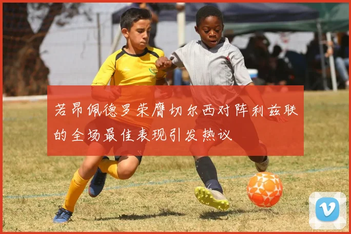 若昂佩德罗荣膺切尔西对阵利兹联的全场最佳表现引发热议