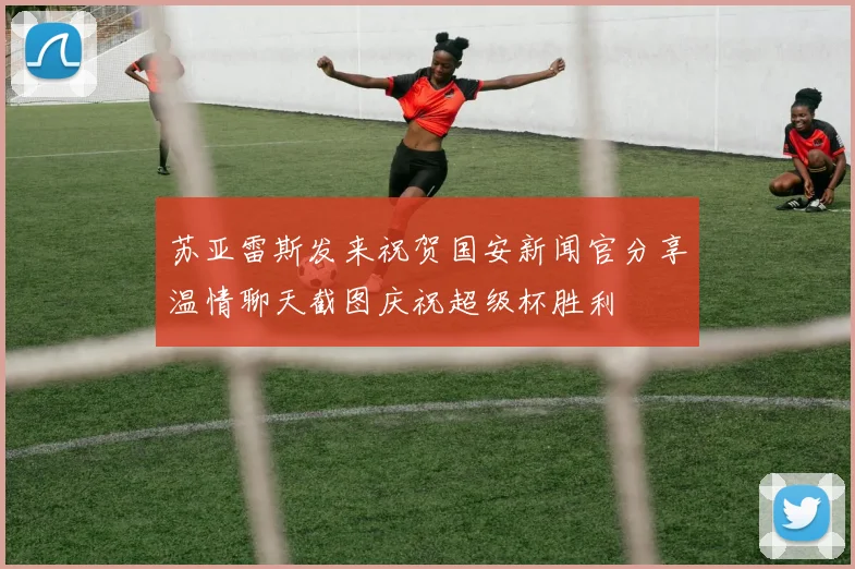 苏亚雷斯发来祝贺国安新闻官分享温情聊天截图庆祝超级杯胜利
