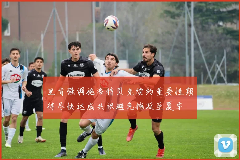 里肯强调施洛特贝克续约重要性期待尽快达成共识避免拖延至夏季