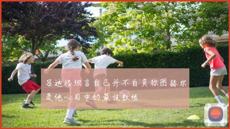 吕迪格坦言自己并不自负称图赫尔是他心目中的最佳教练