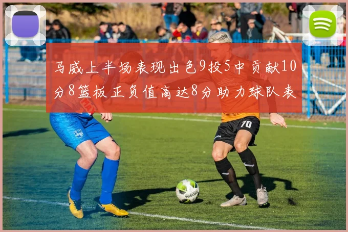 马威上半场表现出色9投5中贡献10分8篮板正负值高达8分助力球队表现