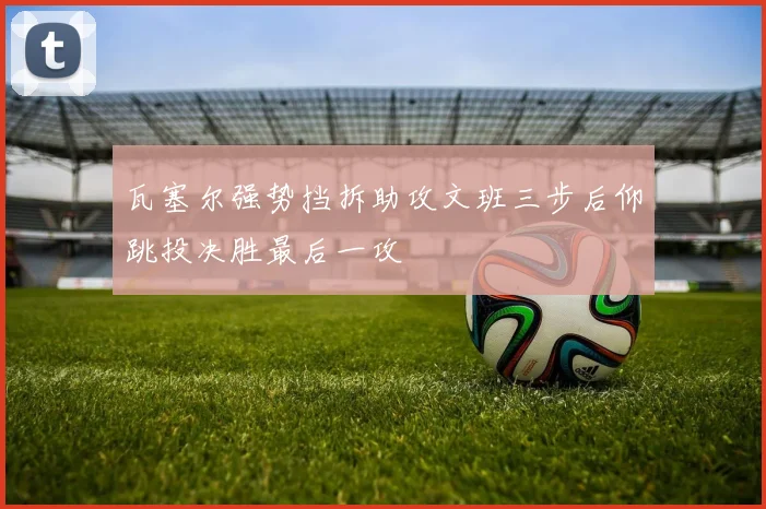 瓦塞尔强势挡拆助攻文班三步后仰跳投决胜最后一攻