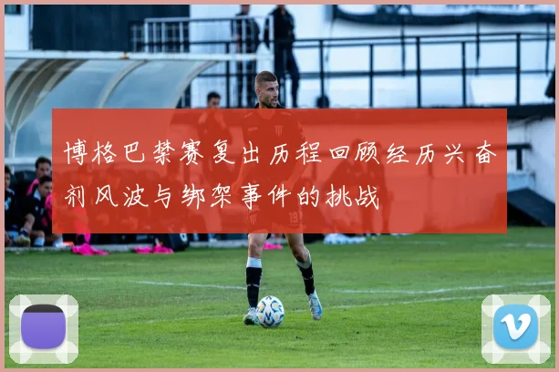 博格巴禁赛复出历程回顾经历兴奋剂风波与绑架事件的挑战