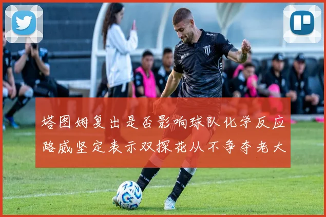 塔图姆复出是否影响球队化学反应路威坚定表示双探花从不争夺老大地位
