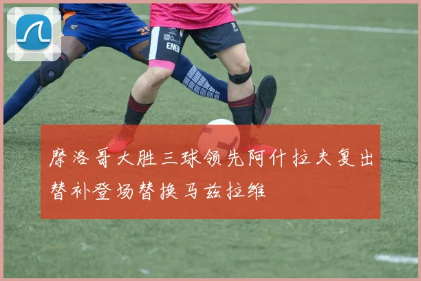 摩洛哥大胜三球领先阿什拉夫复出替补登场替换马兹拉维