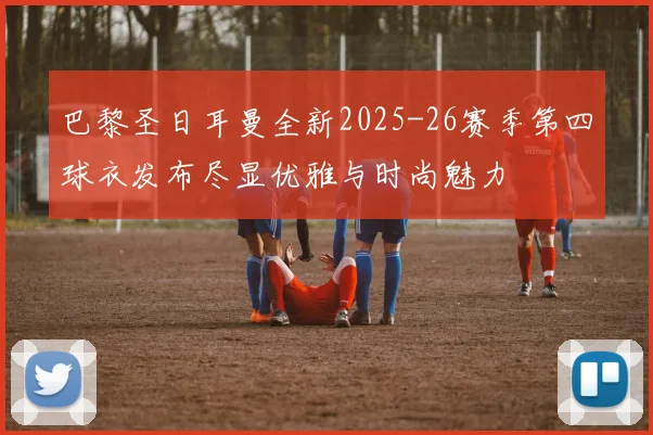 巴黎圣日耳曼全新2025-26赛季第四球衣发布尽显优雅与时尚魅力